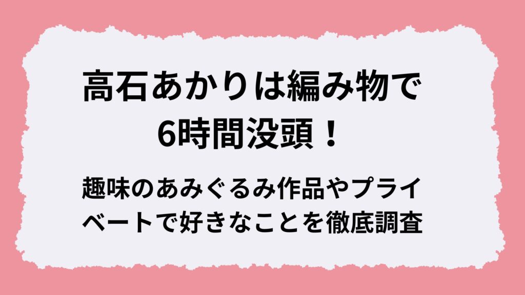 高石あかりは編み物で6時間没頭！趣味のあみぐるみ作品やプライベートで好きなことを徹底調査