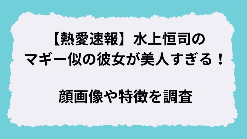 【熱愛速報】水上恒司のマギー似の彼女が美人すぎる！顔画像や特徴を調査